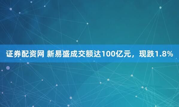 证券配资网 新易盛成交额达100亿元，现跌1.8%