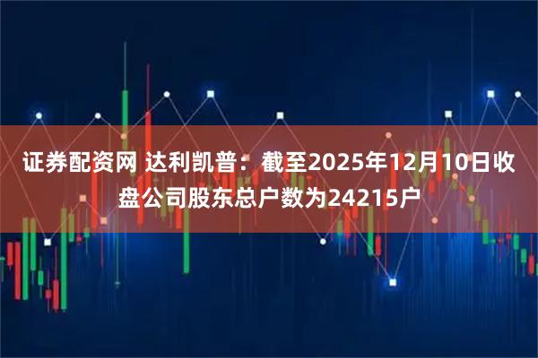 证券配资网 达利凯普：截至2025年12月10日收盘公司股东总户数为24215户