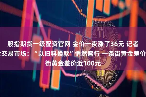 股指期货一级配资官网 金价一夜涨了36元 记者探访黄金交易市场：“以旧料换款”悄然盛行 一条街黄金差价近100元