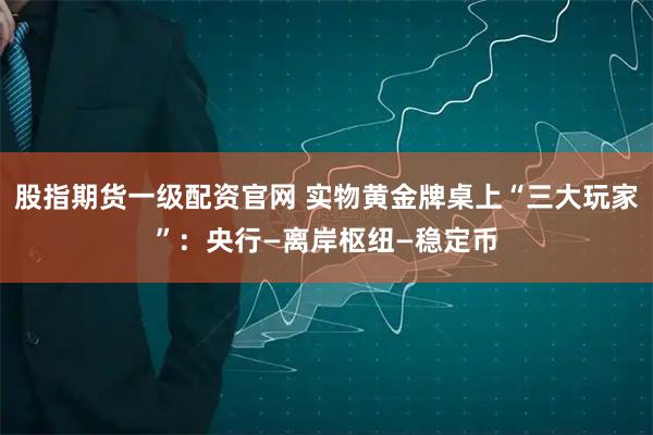 股指期货一级配资官网 实物黄金牌桌上“三大玩家”：央行—离岸枢纽—稳定币