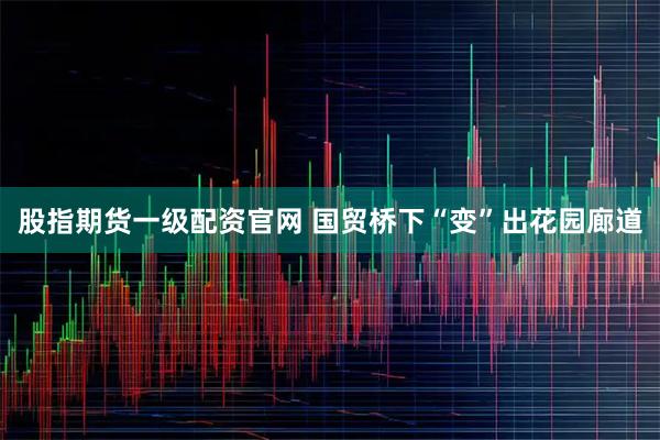 股指期货一级配资官网 国贸桥下“变”出花园廊道