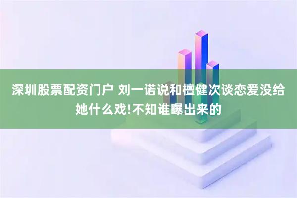 深圳股票配资门户 刘一诺说和檀健次谈恋爱没给她什么戏!不知谁曝出来的