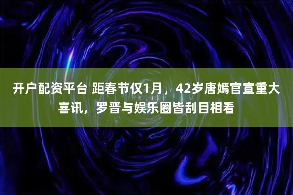 开户配资平台 距春节仅1月，42岁唐嫣官宣重大喜讯，罗晋与娱乐圈皆刮目相看