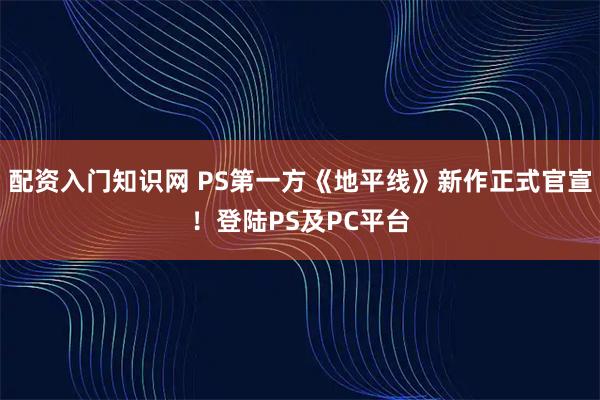 配资入门知识网 PS第一方《地平线》新作正式官宣！登陆PS及PC平台