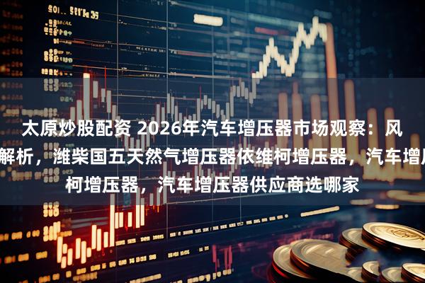 太原炒股配资 2026年汽车增压器市场观察：风骏5配套厂商技术解析，潍柴国五天然气增压器依维柯增压器，汽车增压器供应商选哪家