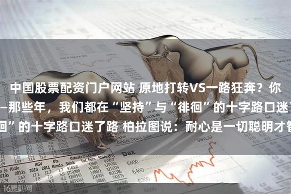 中国股票配资门户网站 原地打转VS一路狂奔？你选对人生节奏了吗？ ——那些年，我们都在“坚持”与“徘徊”的十字路口迷了路 柏拉图说：耐心是一切聪明才智的基础！