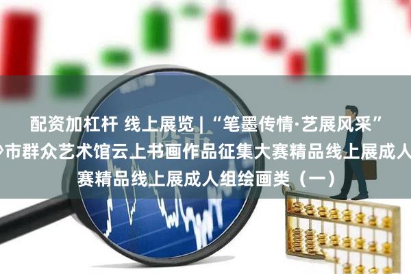 配资加杠杆 线上展览 | “笔墨传情·艺展风采”——2025年长沙市群众艺术馆云上书画作品征集大赛精品线上展成人组绘画类（一）