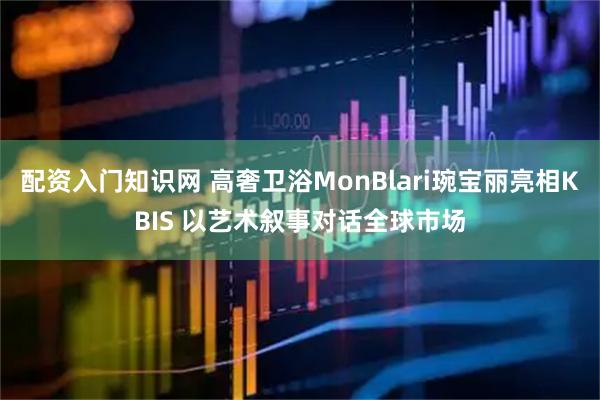配资入门知识网 高奢卫浴MonBlari琬宝丽亮相KBIS 以艺术叙事对话全球市场