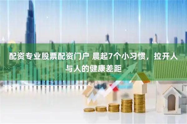 配资专业股票配资门户 晨起7个小习惯，拉开人与人的健康差距