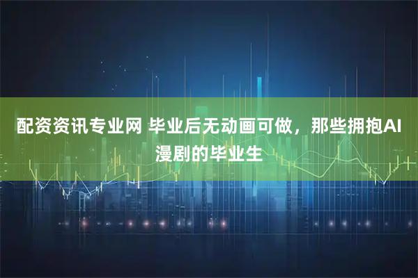 配资资讯专业网 毕业后无动画可做，那些拥抱AI漫剧的毕业生