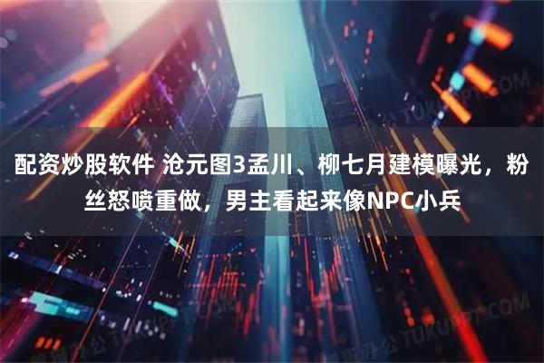 配资炒股软件 沧元图3孟川、柳七月建模曝光，粉丝怒喷重做，男主看起来像NPC小兵