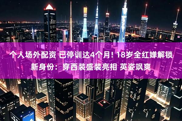 个人场外配资 已停训达4个月! 18岁全红婵解锁新身份：穿西装盛装亮相 英姿飒爽
