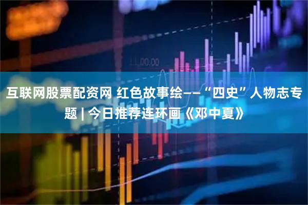 互联网股票配资网 红色故事绘——“四史”人物志专题 | 今日推荐连环画《邓中夏》