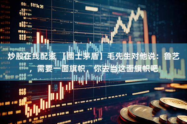 炒股在线配资 【國士茅盾】毛先生对他说：鲁艺，需要一面旗帜，你去当这面旗帜吧