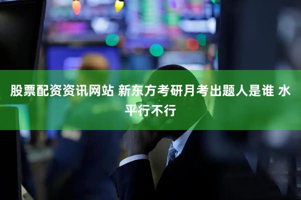股票配资资讯网站 新东方考研月考出题人是谁 水平行不行