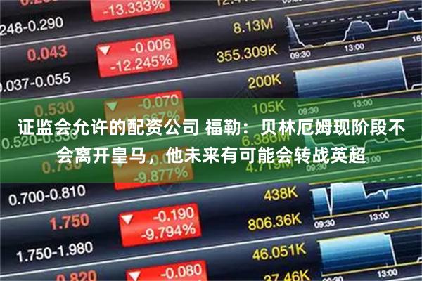 证监会允许的配资公司 福勒：贝林厄姆现阶段不会离开皇马，他未来有可能会转战英超