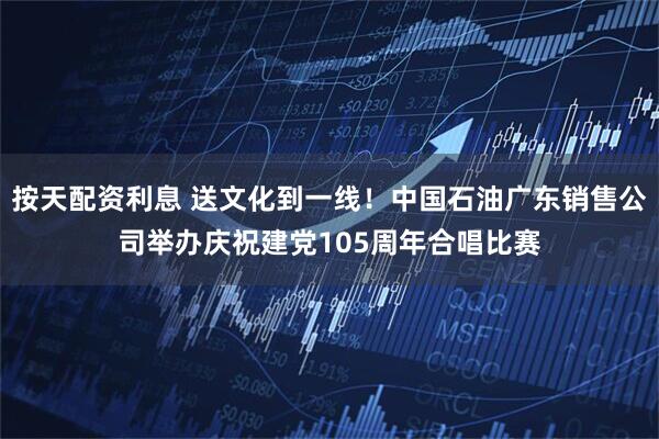 按天配资利息 送文化到一线！中国石油广东销售公司举办庆祝建党105周年合唱比赛