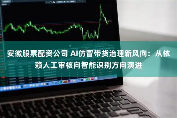 安徽股票配资公司 AI仿冒带货治理新风向：从依赖人工审核向智能识别方向演进