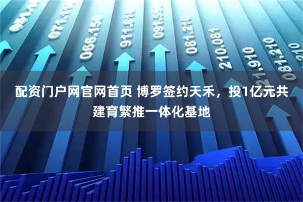 配资门户网官网首页 博罗签约天禾，投1亿元共建育繁推一体化基地