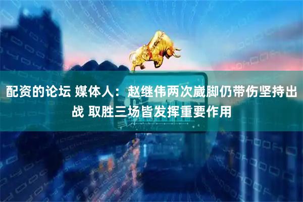 配资的论坛 媒体人：赵继伟两次崴脚仍带伤坚持出战 取胜三场皆发挥重要作用