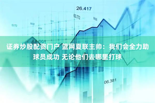 证券炒股配资门户 篮网夏联主帅：我们会全力助球员成功 无论他们去哪里打球