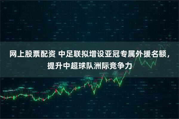 网上股票配资 中足联拟增设亚冠专属外援名额，提升中超球队洲际竞争力