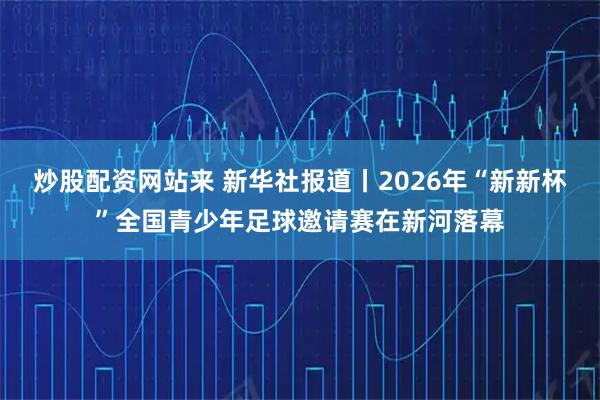 炒股配资网站来 新华社报道丨2026年“新新杯”全国青少年足球邀请赛在新河落幕