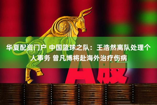 华夏配资门户 中国篮球之队：王浩然离队处理个人事务 曾凡博将赴海外治疗伤病