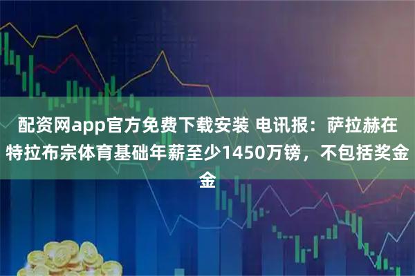 配资网app官方免费下载安装 电讯报：萨拉赫在特拉布宗体育基础年薪至少1450万镑，不包括奖金