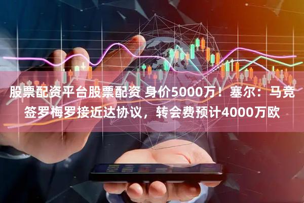 股票配资平台股票配资 身价5000万！塞尔：马竞签罗梅罗接近达协议，转会费预计4000万欧