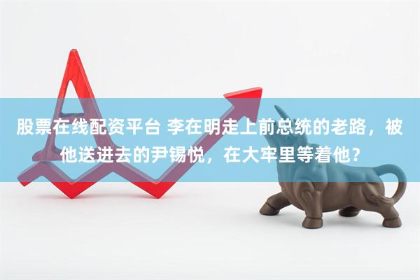 股票在线配资平台 李在明走上前总统的老路，被他送进去的尹锡悦，在大牢里等着他？