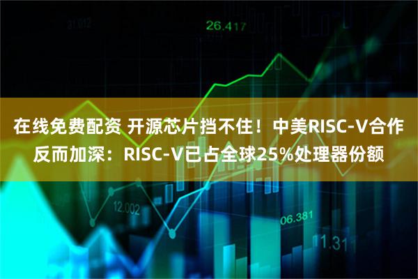 在线免费配资 开源芯片挡不住！中美RISC-V合作反而加深：RISC-V已占全球25%处理器份额
