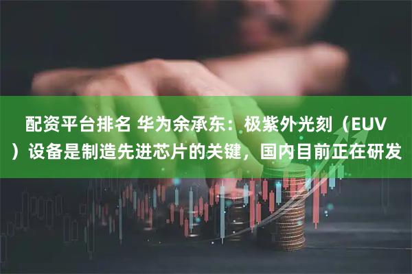 配资平台排名 华为余承东：极紫外光刻（EUV）设备是制造先进芯片的关键，国内目前正在研发